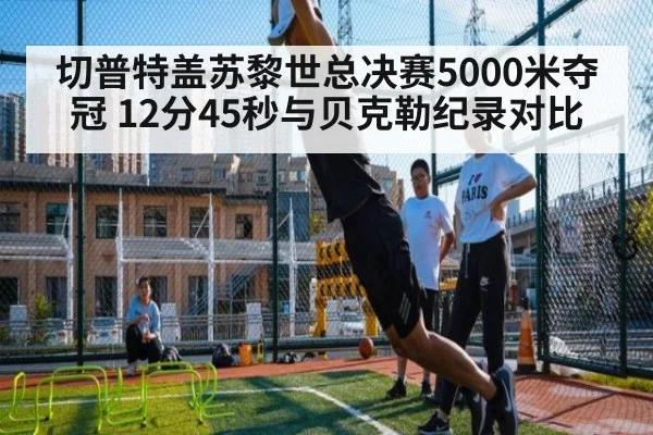 切普特盖苏黎世总决赛5000米夺冠 12分45秒与贝克勒纪录对比